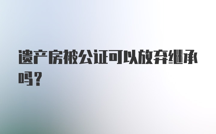 遗产房被公证可以放弃继承吗?