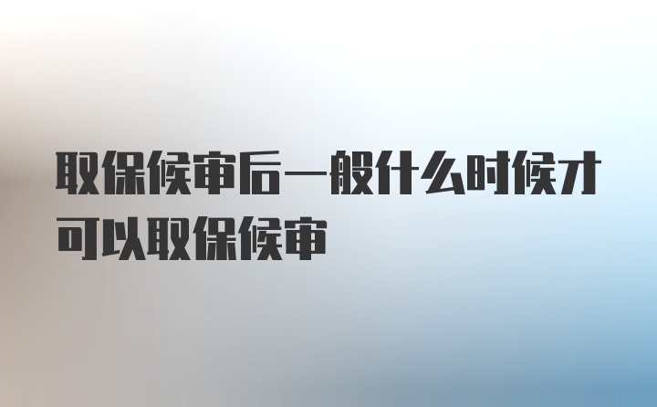 取保候审后一般什么时候才可以取保候审