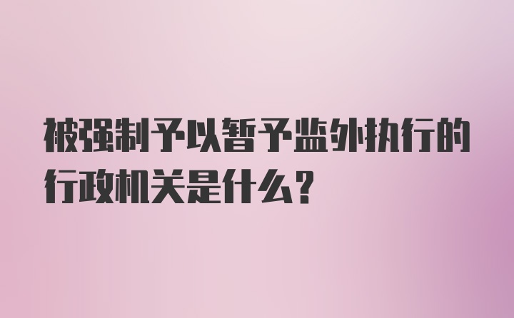 被强制予以暂予监外执行的行政机关是什么?