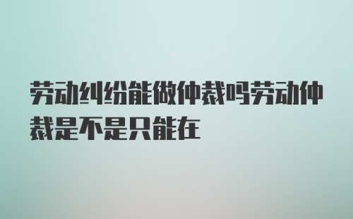 劳动纠纷能做仲裁吗劳动仲裁是不是只能在