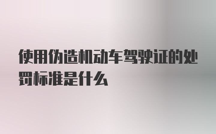 使用伪造机动车驾驶证的处罚标准是什么