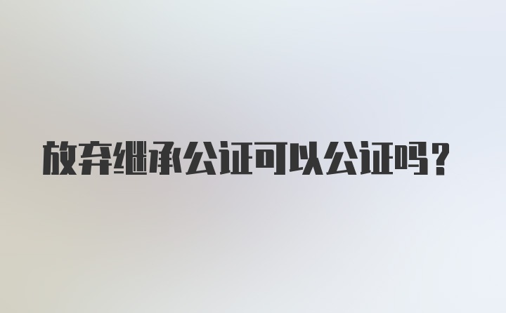 放弃继承公证可以公证吗?