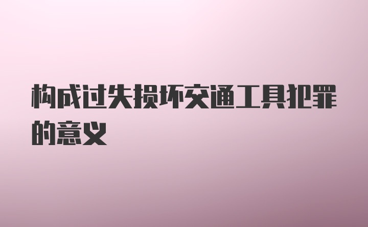 构成过失损坏交通工具犯罪的意义