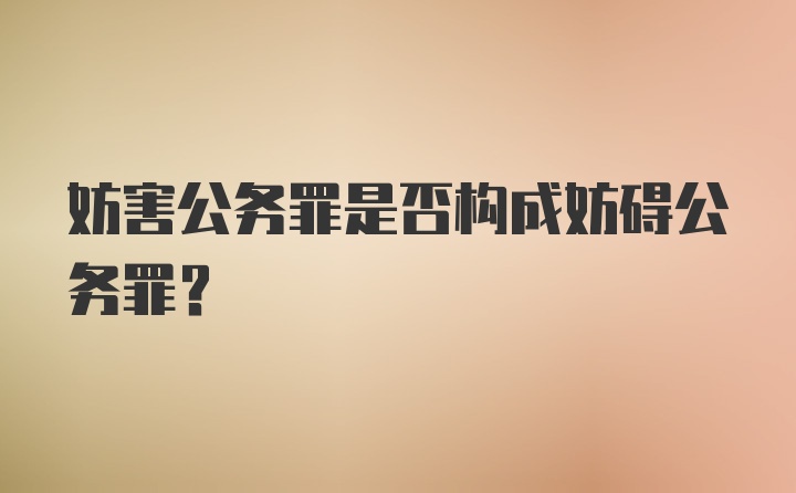 妨害公务罪是否构成妨碍公务罪?