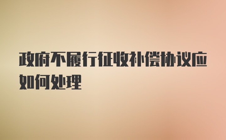 政府不履行征收补偿协议应如何处理