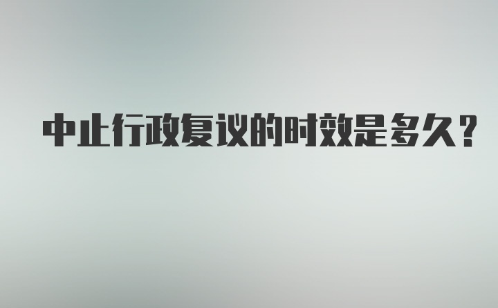 中止行政复议的时效是多久？