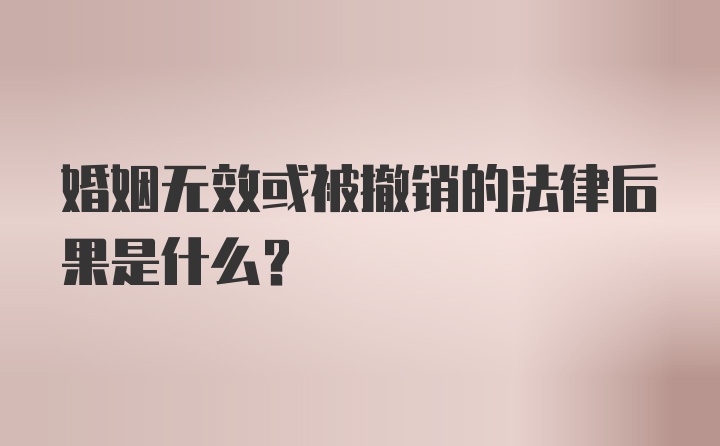 婚姻无效或被撤销的法律后果是什么？