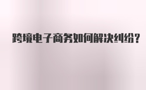 跨境电子商务如何解决纠纷？