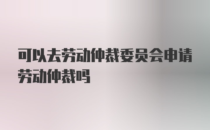 可以去劳动仲裁委员会申请劳动仲裁吗