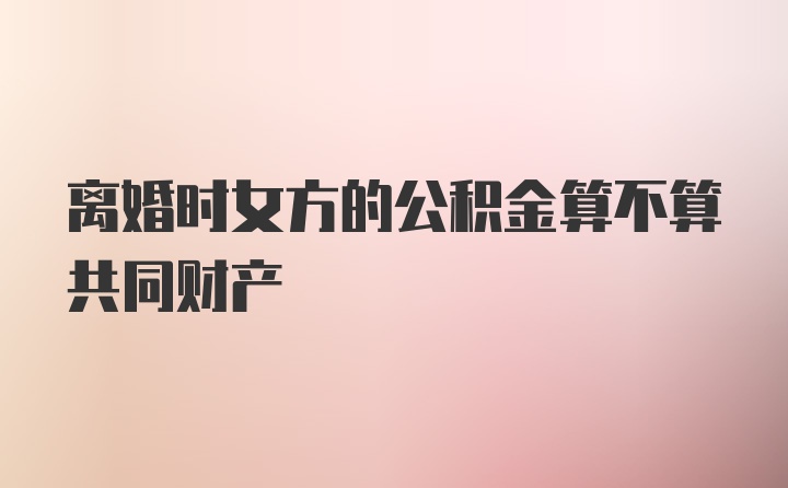 离婚时女方的公积金算不算共同财产