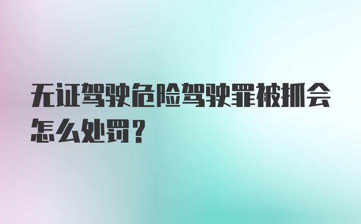 无证驾驶危险驾驶罪被抓会怎么处罚？