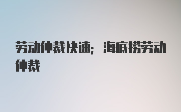 劳动仲裁快速；海底捞劳动仲裁