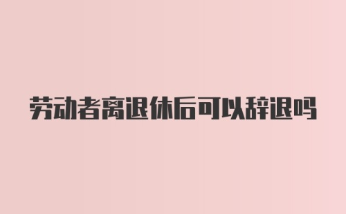 劳动者离退休后可以辞退吗