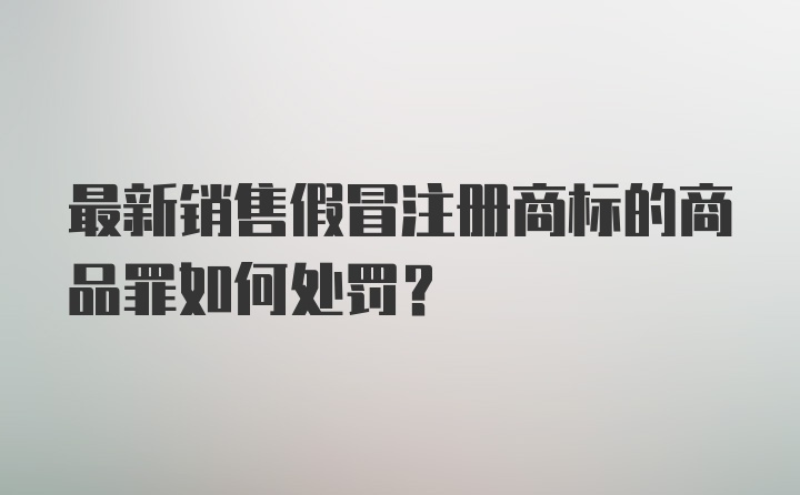 最新销售假冒注册商标的商品罪如何处罚?