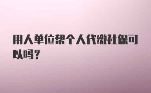 用人单位帮个人代缴社保可以吗?