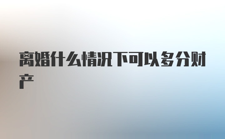 离婚什么情况下可以多分财产