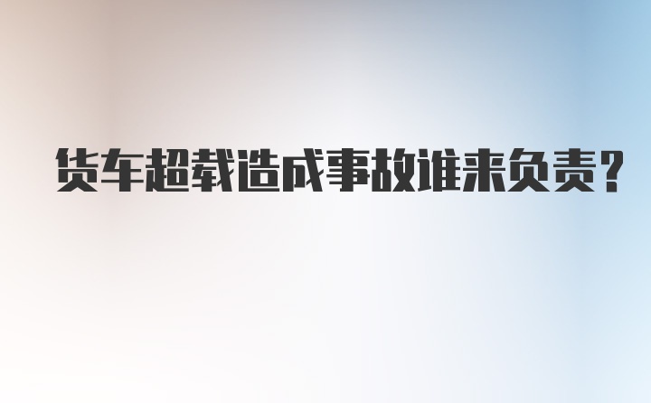 货车超载造成事故谁来负责?