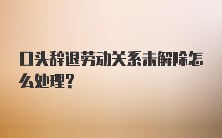 口头辞退劳动关系未解除怎么处理？