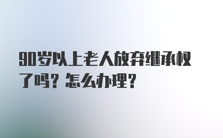 90岁以上老人放弃继承权了吗？怎么办理？