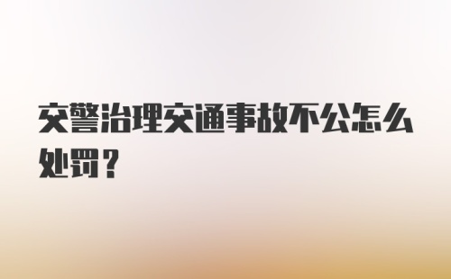 交警治理交通事故不公怎么处罚？