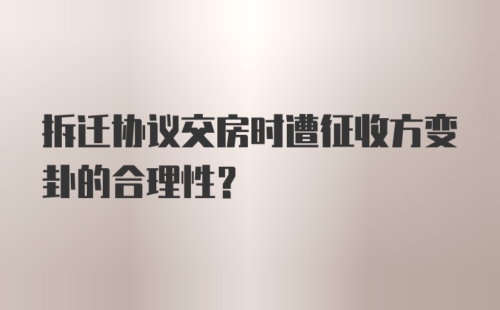 拆迁协议交房时遭征收方变卦的合理性？