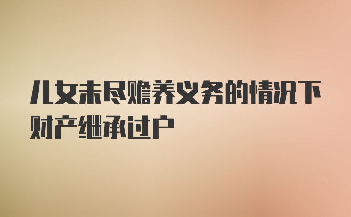 儿女未尽赡养义务的情况下财产继承过户