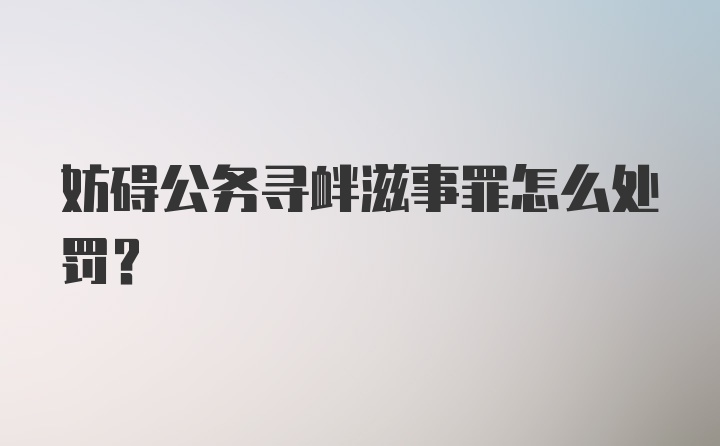 妨碍公务寻衅滋事罪怎么处罚?