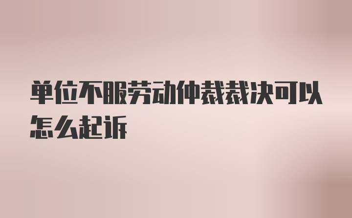 单位不服劳动仲裁裁决可以怎么起诉