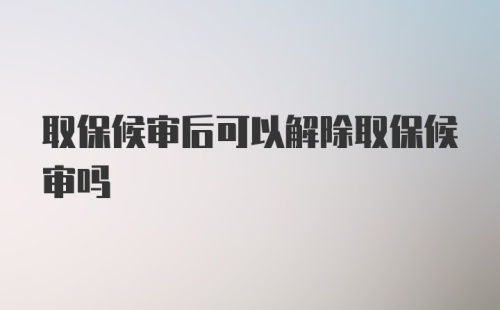 取保候审后可以解除取保候审吗