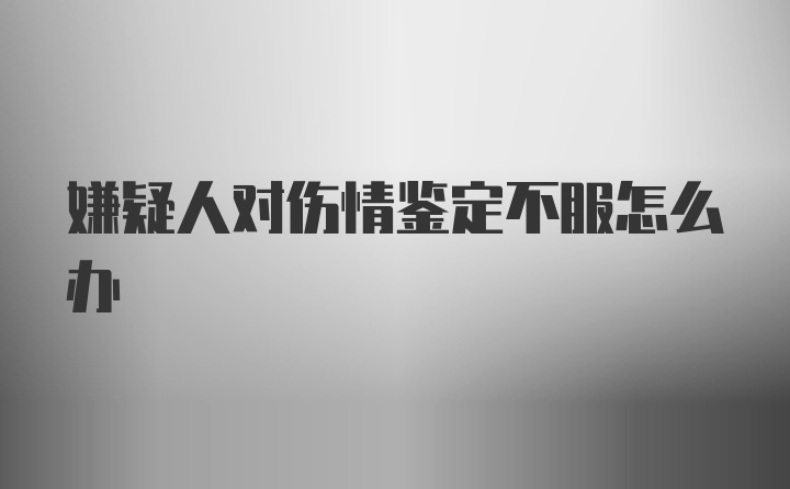 嫌疑人对伤情鉴定不服怎么办