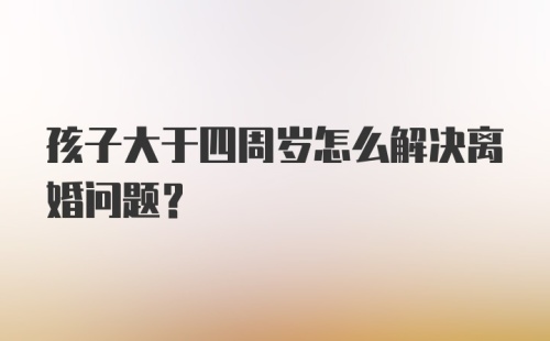 孩子大于四周岁怎么解决离婚问题？