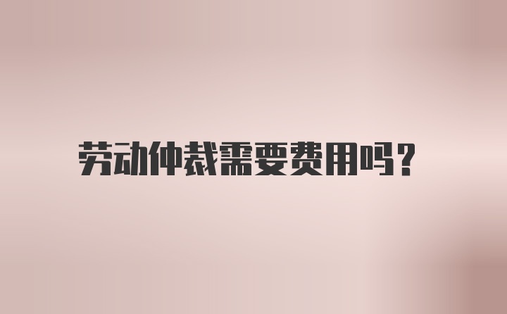 劳动仲裁需要费用吗？