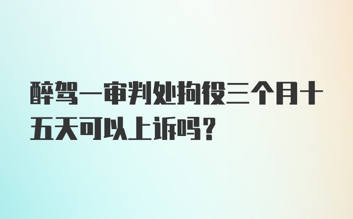 醉驾一审判处拘役三个月十五天可以上诉吗？