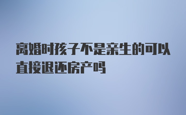 离婚时孩子不是亲生的可以直接退还房产吗