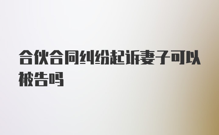 合伙合同纠纷起诉妻子可以被告吗