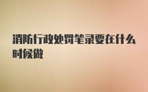 消防行政处罚笔录要在什么时候做