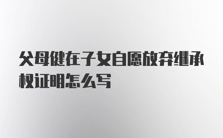 父母健在子女自愿放弃继承权证明怎么写