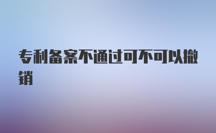 专利备案不通过可不可以撤销