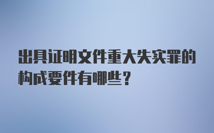 出具证明文件重大失实罪的构成要件有哪些？