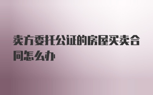 卖方委托公证的房屋买卖合同怎么办