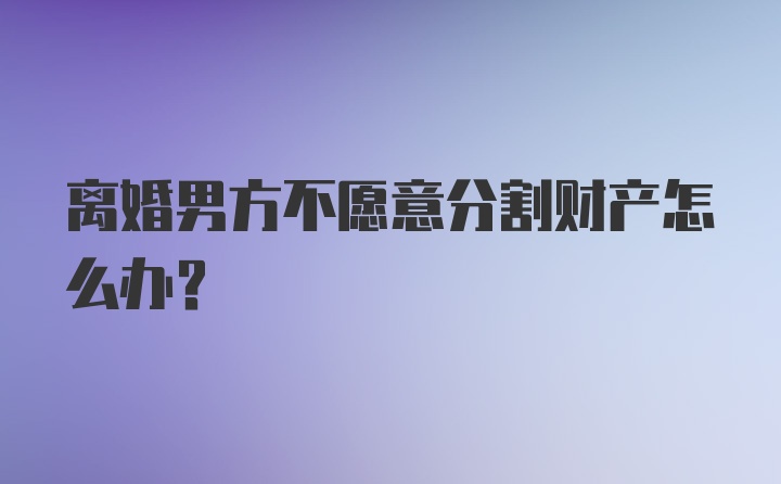 离婚男方不愿意分割财产怎么办？