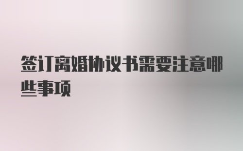 签订离婚协议书需要注意哪些事项