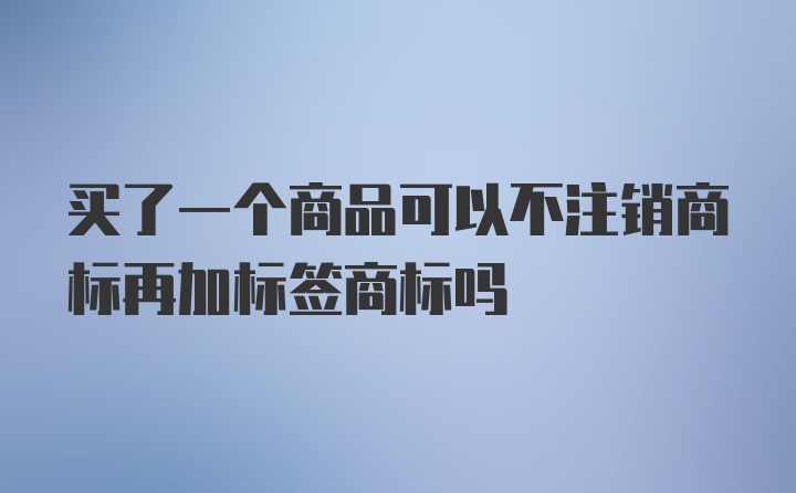 买了一个商品可以不注销商标再加标签商标吗