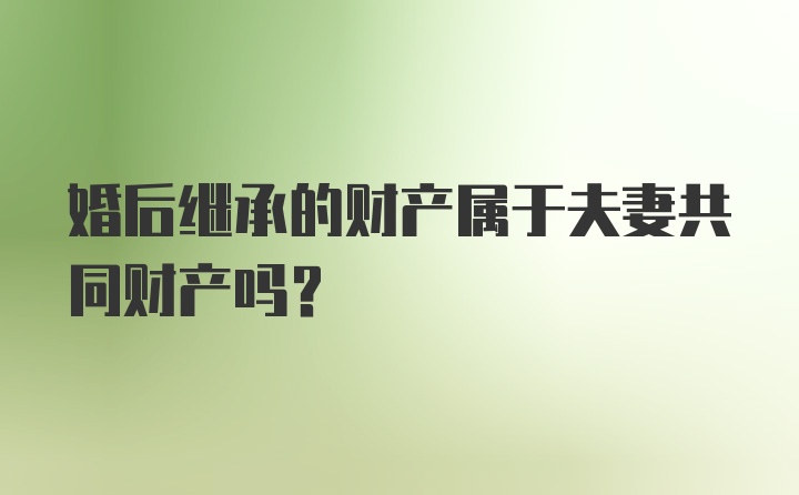 婚后继承的财产属于夫妻共同财产吗？