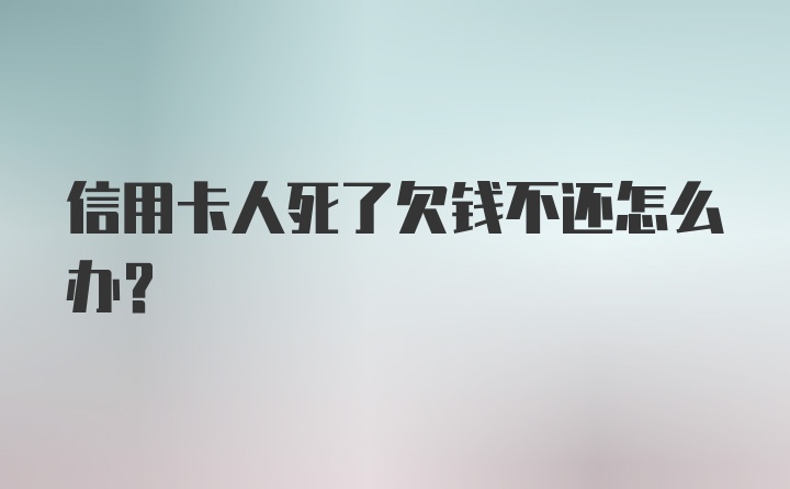 信用卡人死了欠钱不还怎么办？