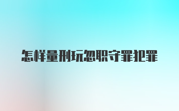 怎样量刑玩忽职守罪犯罪