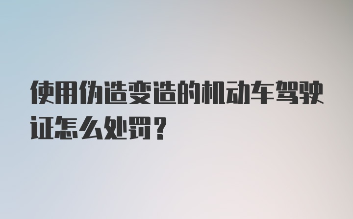 使用伪造变造的机动车驾驶证怎么处罚？