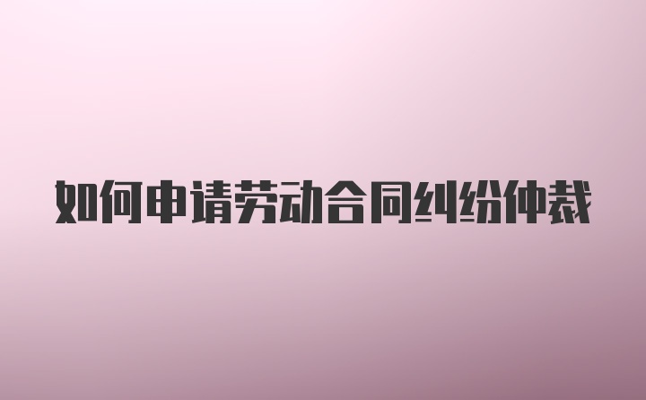 如何申请劳动合同纠纷仲裁