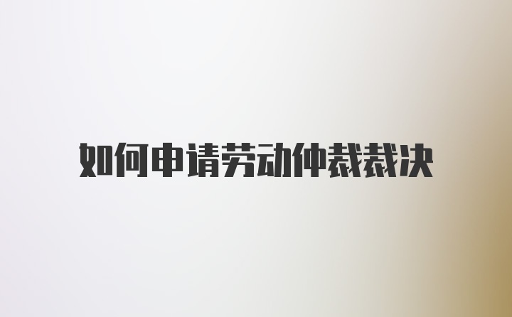 如何申请劳动仲裁裁决