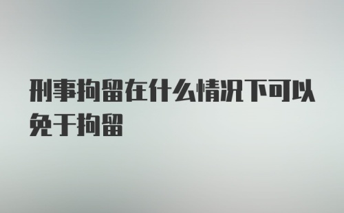 刑事拘留在什么情况下可以免于拘留